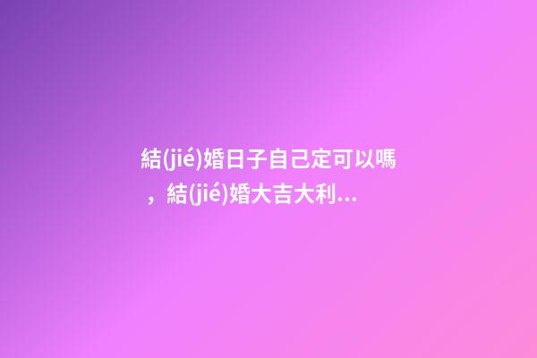 結(jié)婚日子自己定可以嗎，結(jié)婚大吉大利日子如何定